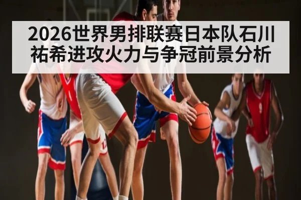 2026世界男排联赛日本队石川祐希进攻火力与争冠前景分析